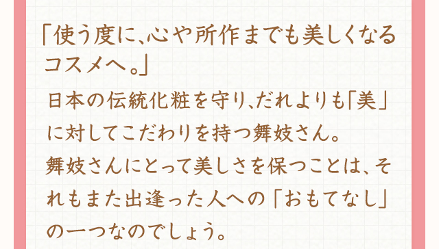 ｢使う度に、心や所作までも美しくなるコスメへ。」日本の伝統化粧を守り、だれよりも｢美」に対してこだわりを持つ舞妓さん。舞妓さんにとって美しさを保つことは、それもまた出逢った人への「おもてなし」の一つなのでしょう。