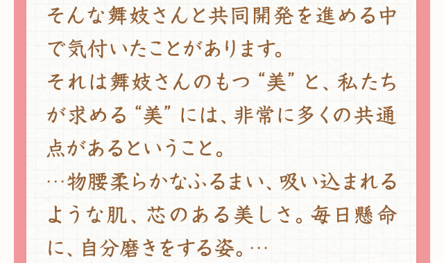 そんな舞妓さんと共同開発を進める中で気付いたことがあります。それは舞妓さんのもつ“美”と、私たちが求める“美”には、非常に多くの共通点があるということ。…物腰柔らかなふるまい、吸い込まれるような肌、芯のある美しさ。毎日懸命に、自分磨きをする姿。…