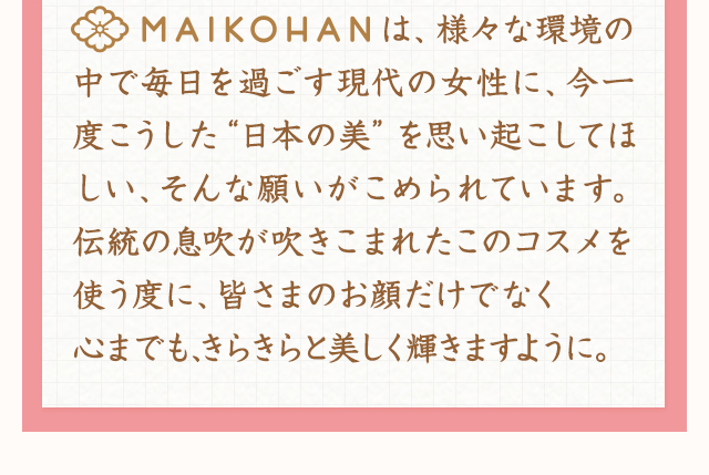 MAIKOHANは、様々な環境の中で毎日を過ごす現代の女性に、今一度こうした“日本の美”を思い起こしてほしい、そんな願いがこめられています。伝統の息吹が吹きこまれたこのコスメを使う度に、皆さまのお顔だけでなく心までも、きらきらと美しく輝きますように。