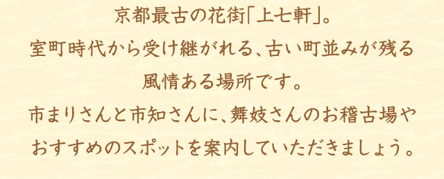 京都最古の花街「上七軒」。室町時代から受け継がれる、古い町並みが残る風情ある場所です。市まりさんと市知さんに、舞妓さんのお稽古場やおすすめのスポットを案内していただきましょう。