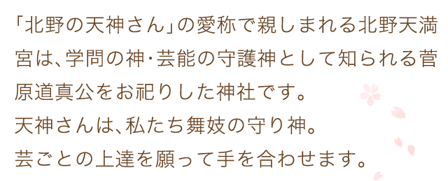 「北野の天神さん」の愛称で親しまれる北野天満宮は、学問の神･芸能の守護神として知られる菅原道真公をお祀りした神社です。天神さんは、私たち舞妓の守り神。芸ごとの上達を願って手を合わせます。