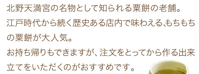 北野天満宮の名物として知られる粟餅の老舗。江戸時代から続く歴史ある店内で味わえる、もちもちの粟餅が大人気。お持ち帰りもできますが、注文をとってから作る出来立てをいただくのがおすすめです。