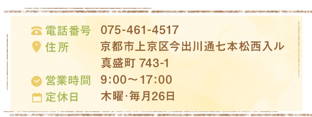 075-461-4517京都市上京区今出川通七本松西入ル真盛町743-19:00～17:00木曜･毎月26日