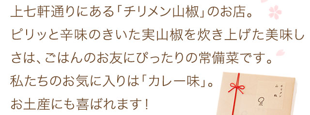 上七軒通りにある「チリメン山椒」のお店。ピリッと辛味のきいた実山椒を炊き上げた美味しさは、ごはんのお友にぴったりの常備菜です。私たちのお気に入りは「カレー味」。お土産にも喜ばれます！