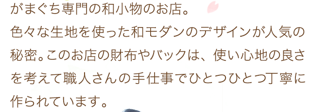 がまぐち専門の和小物のお店。色々な生地を使った和モダンのデザインが人気の秘密。このお店の財布やバックは、使い心地の良さを考えて職人さんの手仕事でひとつひとつ丁寧に作られています。