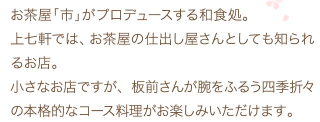 お茶屋「市」がプロデュースする和食処。上七軒では、お茶屋の仕出し屋さんとしても知られるお店。小さなお店ですが、板前さんが腕をふるう四季折々の本格的なコース料理がお楽しみいただけます。