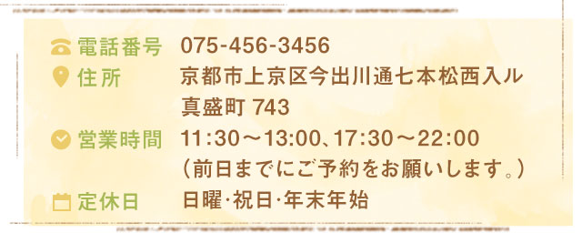 075-456-3456京都市上京区今出川通七本松西入ル真盛町74311:30～13:00、17:30～22:00（前日までにご予約をお願いします。）日曜･祝日･年末年始