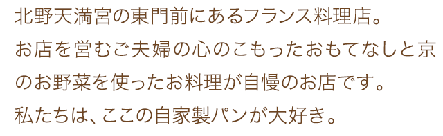 北野天満宮の東門前にあるフランス料理店。お店を営むご夫婦の心のこもったおもてなしと京のお野菜を使ったお料理が自慢のお店です。私たちは、ここの自家製パンが大好き。