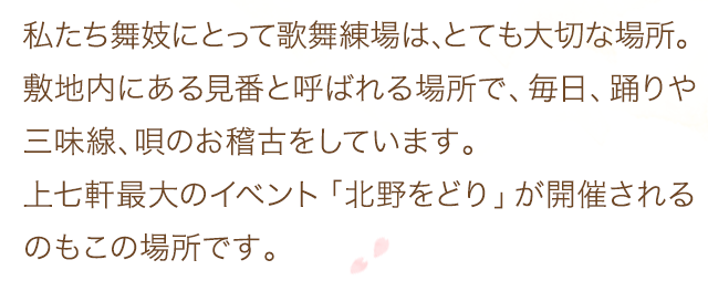 私たち舞妓にとって歌舞練場は、とても大切な場所。敷地内にある見番と呼ばれる場所で、毎日、踊りや三味線、唄のお稽古をしています。上七軒最大のイベント「北野をどり」が開催されるのもこの場所です。