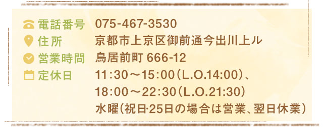 075-467-3530京都市上京区御前通今出川上ル鳥居前町666-1211:30～15:00（L.O.14:00）、18:00～22:30（L.O.21:30）水曜（祝日･25日の場合は営業、翌日休業）