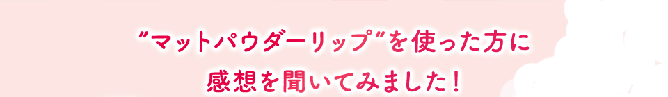 ”マットパウダーリップ”を使った方に 感想を聞いてみました！