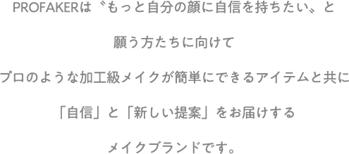 PROFAKERは”もっと自分の顔に自信を持ちたい”と願う方たちに向けてプロのような加工級メイクが簡単にできるアイテムと共に「自信」と「新しい提案」をお届けするメイクブランドです。