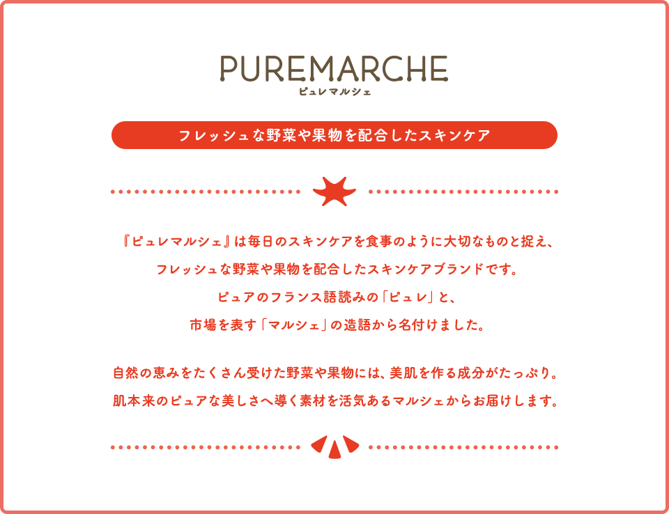 PUREMARCHE ピュレマルシェ フレッシュな野菜や果物を配合したスキンケア 『ピュレマルシェ』は毎日のスキンケアを食事のように大切なものと捉え、フレッシュな野菜や果物を配合したスキンケアブランドです。ピュアのフランス語読みの「ピュレ」と、市場を表す「マルシェ」の造語から名付けました。自然の恵みをたくさん受けた野菜や果物には、美肌を作る成分がたっぷり。肌本来のピュアな美しさへ導く素材を活気あるマルシェからお届けします。