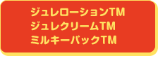 ジュレローションTM ジュレクリームTM ミルキーパックTM