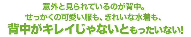 意外と見られているのが背中。 せっかくの可愛い服も、きれいな水着も、 背中がキレイじゃないともったいない!