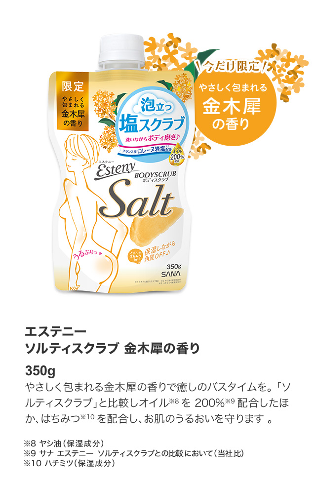 エステニーソルティスクラブ 金木犀の香り 350g やさしく包まれる金木犀の香りで癒しのバスタイムを。「ソルティスクラブ」と比較しオイル※8 を 200%※9 配合したほか、はちみつ※10を配合し、お肌のうるおいを守ります 。※8 ヤシ油（保湿成分）※9 サナ エステニー ソルティスクラブとの比較において（当社比）※10 ハチミツ（保湿成分）