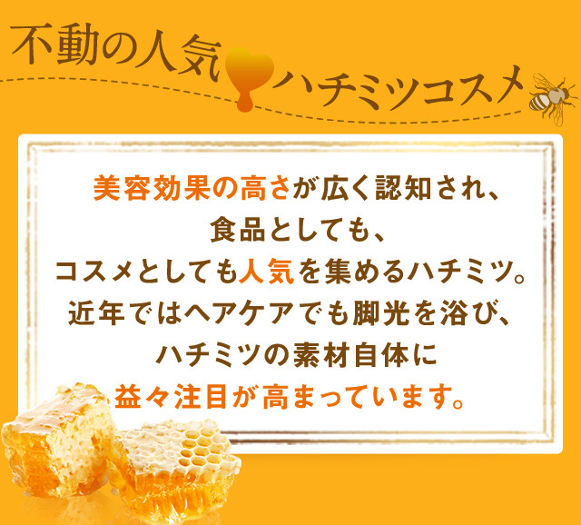 不動の人気ハチミツコスメ美容効果の高さが広く認知され、食品としても、コスメとしても人気を集めるハチミツ。近年ではヘアケアでも脚光を浴び、ハチミツの素材自体に益々注目が高まっています。