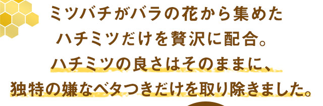 ミツバチがバラの花から集めたハチミツだけを贅沢に配合。ハチミツの良さはそのままに、独特の嫌なベタつきだけを取り除きました。