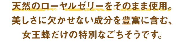 天然のローヤルゼリーをそのまま使用。美しさに欠かせない成分を豊富に含む、女王蜂だけの特別なごちそうです。