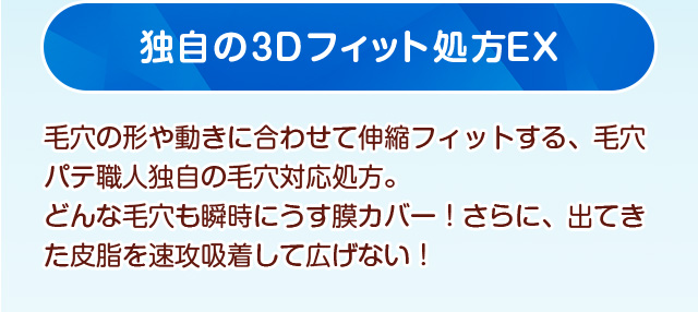 独自の3Dフィット処方EX　毛穴の形や動きに合わせて伸縮フィットする、毛穴パテ職人独自の毛穴対応処方。どんな毛穴も瞬時にうす膜カバー！さらに、出てきた皮脂を速攻吸着して広げない！