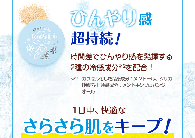 ひんやり感超持続！時間差でひんやり感を発揮する2種の冷感成分※2を配合！　※2　カプセル化した冷感成分：メントール、シリカ「持続型」冷感成分：メントキシプロパンジオール　1日中、快適な
さらさら肌をキープ！