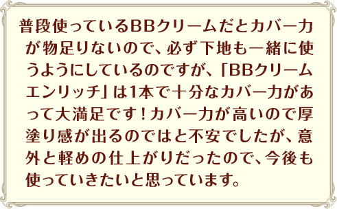 普段使っているBBクリームだとカバー力が物足りないので、必ず下地も一緒に使うようにしているのですが、「BBクリームエンリッチ」は1本で十分なカバー力があって大満足です！カバー力が高いので厚塗り感が出るのではと不安でしたが、意外と軽めの仕上がりだったので、今後も使っていきたいと思っています。