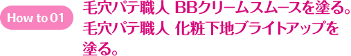 How to 01 毛穴パテ職人 BBクリームスムースを塗る。 毛穴パテ職人 化粧下地ブライトアップを塗る。 