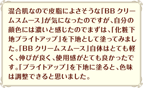 混合肌なので皮脂によさそうな「BBクリームスムース」が気になったのですが、自分の顔色には濃いと感じたのでまずは、「化粧下地ブライトアップ」を下地として塗ってみました。「BBクリームスムース」自体はとても軽く、伸びが良く、使用感がとても良かったです。「ブライトアップ」を下地に塗ると、色味は調整できると思いました。