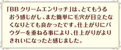 「BBクリームエンリッチ」は、とてもうるおう感じがし、また簡単に毛穴が目立たなくなりとても良かったです。仕上がりにパウダーを重ねる事により、仕上がりがよりきれいになったと感じました。