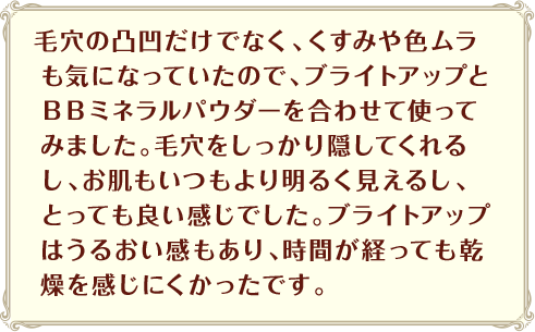 毛穴の凸凹だけでなく、くすみや色ムラも気になっていたので、ブライトアップとＢＢミネラルパウダーを合わせて使ってみました。毛穴をしっかり隠してくれるし、お肌もいつもより明るく見えるし、とっても良い感じでした。ブライトアップはうるおい感もあり、時間が経っても乾燥を感じにくかったです。