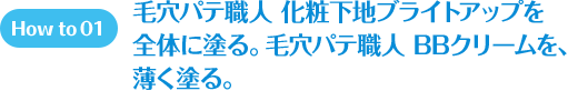 How to 01 毛穴パテ職人 化粧下地ブライトアップを全体に塗る。毛穴パテ職人 BBクリームを、薄く塗る。