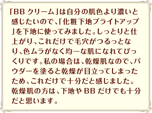 「BBクリーム」は自分の肌色より濃いと感じたいので、「化粧下地ブライトアップ」を下地に使ってみました。しっとりと仕上がり、これだけで毛穴がつるっとなり、色ムラがなく均一な肌になれてびっくりです。私の場合は、乾燥肌なので、パウダーを塗ると乾燥が目立ってしまったため、これだけで十分だと感じました。乾燥肌の方は、下地やBBだけでも十分だと思います。
