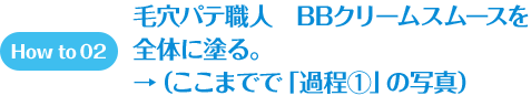 How to 02 毛穴パテ職人　BBクリームスムースを全体に塗る。→（ここまでで「過程①」の写真）