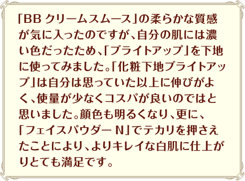 「BBクリームスムース」の柔らかな質感が気に入ったのですが、自分の肌には濃い色だったため、「ブライトアップ」を下地に使ってみました。「化粧下地ブライトアップ」は自分は思っていた以上に伸びがよく、使量が少なくコスパが良いのではと思いました。顔色も明るくなり、更に、「フェイスパウダーN」でテカリを押さえたことにより、よりキレイな白肌に仕上がりとても満足です。