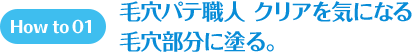 How to 01 毛穴パテ職人 クリアを気になる毛穴部分に塗る。