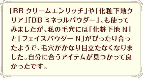 「BBクリームエンリッチ」や「化粧下地クリア」「BBミネラルパウダー」、も使ってみましたが、私の毛穴には「化粧下地N」と「フェイスパウダーN」がぴったり合ったようで、毛穴がかなり目立たなくなりました。自分に合うアイテムが見つかって良かったです。