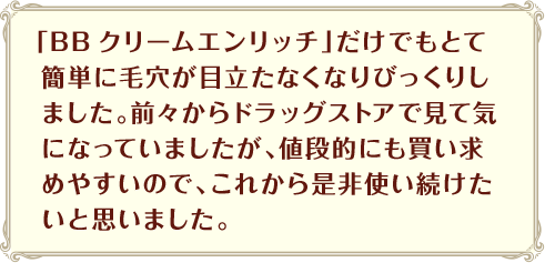 「BBクリームエンリッチ」だけでもとて簡単に毛穴が目立たなくなりびっくりしました。前々からドラッグストアで見て気になっていましたが、値段的にも買い求めやすいので、これから是非使い続けたいと思いました。