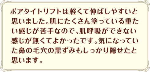 ポアタイトリフトは軽くて伸ばしやすいと思いました。肌にたくさん塗っている重たい感じが苦手なので、肌呼吸ができない感じが無くてよかったです。気になっていた鼻の毛穴の黒ずみもしっかり隠せたと思います。
