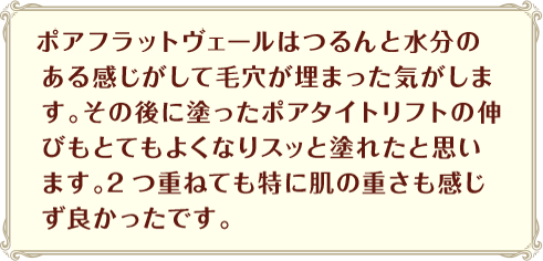 ポアフラットヴェールはつるんと水分のある感じがして毛穴が埋まった気がします。その後に塗ったポアタイトリフトの伸びもとてもよくなりスッと塗れたと思います。2つ重ねても特に肌の重さも感じず良かったです。

