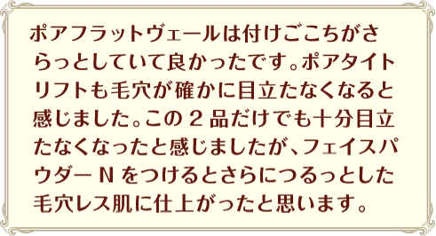 ポアフラットヴェールは付けごこちがさらっとしていて良かったです。ポアタイトリフトも毛穴が確かに目立たなくなると感じました。この2品だけでも十分目立たなくなったと感じましたが、フェイスパウダーNをつけるとさらにつるっとした毛穴レス肌に仕上がったと思います。