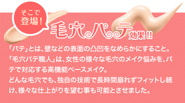 そこで登場！毛穴パテ効果！！　「パテ」とは、壁などの表面の凸凹をなめらかにすること。「毛穴パテ職人」は、女性の様々な毛穴のメイク悩みを、パテで対応する高機能ベースメイク。どんな毛穴でも、独自の技術で長時間崩れずフィットし続け、様々な仕上がりを望む事も可能とさせました。