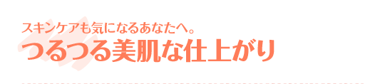 スキンケアも気になるあなたへ。つるつる美肌な仕上がり