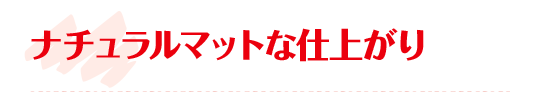 ナチュラルマットな仕上がり