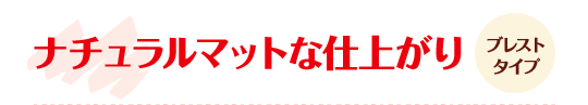 ナチュラルマットな仕上がり ブレストタイプ