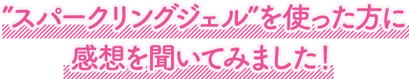 ”スパークリングジェル”を使った方に感想を聞いてみました！