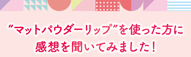 ”マットパウダーリップ”を使った方に 感想を聞いてみました！