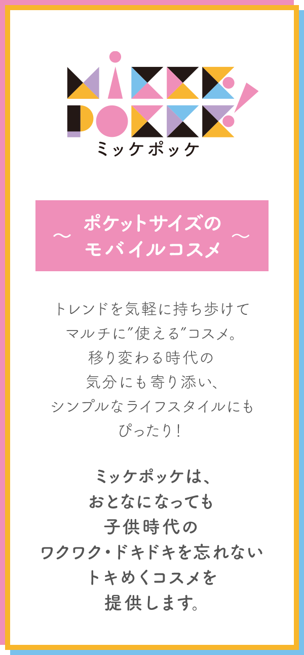 ミッケポッケ　～ポケットサイズのモバイルコスメ～ トレンドを気軽に持ち歩けてマルチに”使える”コスメ。 移り変わる時代の気分にも寄り添い、 シンプルなライフスタイルにもぴったり！ ミッケポッケは、おとなになっても 子供時代のワクワク・ドキドキを忘れない トキめくコスメを提供します。