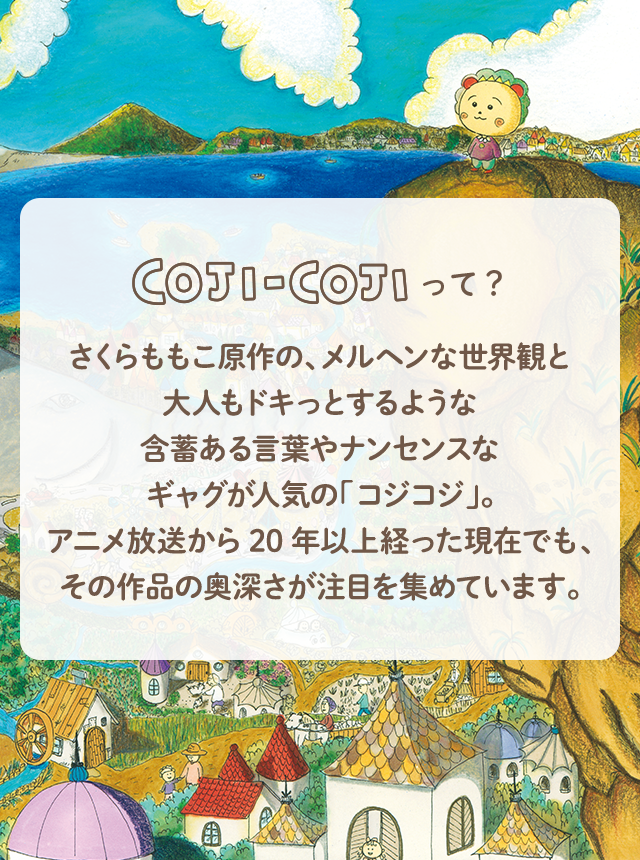 COJI-COJIって？ さくらももこ原作の、メルヘンな正解感と大人もドキっとするような含蓄ある言葉やナンセンスなギャグが人気の「コジコジ」。アニメ放送から20年以上立った現在でも、その作品の奥深さが注目を集めています。