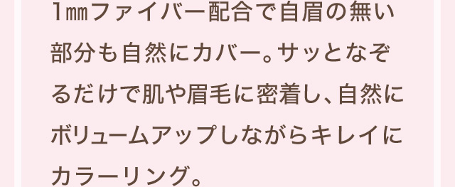 1mmファイバー配合で自眉のない部分も自然にカバー。サッとなぞるだけで肌や眉毛に密着し、自然にボリュームアップしながらキレイにカラーリング