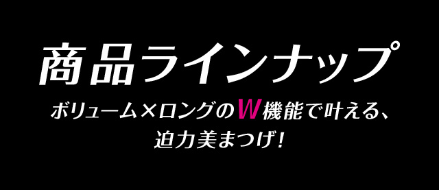 商品ラインナップ ボリューム×ロングのW機能で叶える、迫力美まつげ！
